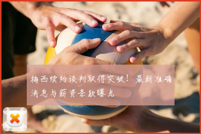 梅西续约谈判取得突破！最新准确消息与薪资条款曝光
