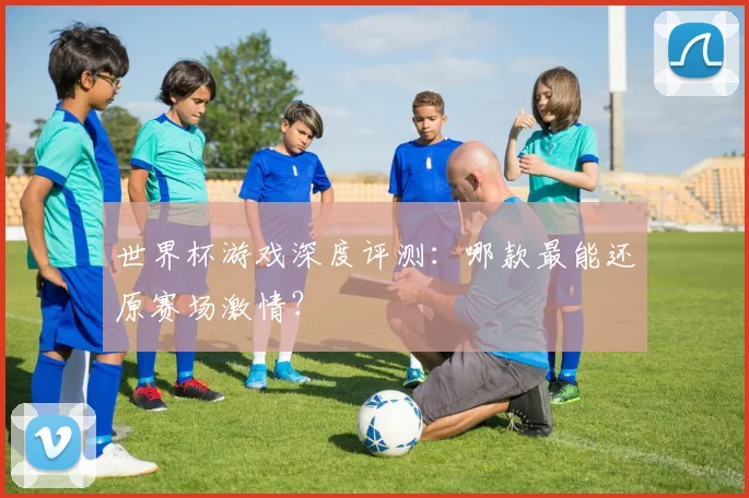 世界杯游戏深度评测:哪款最能还原赛场激情?
