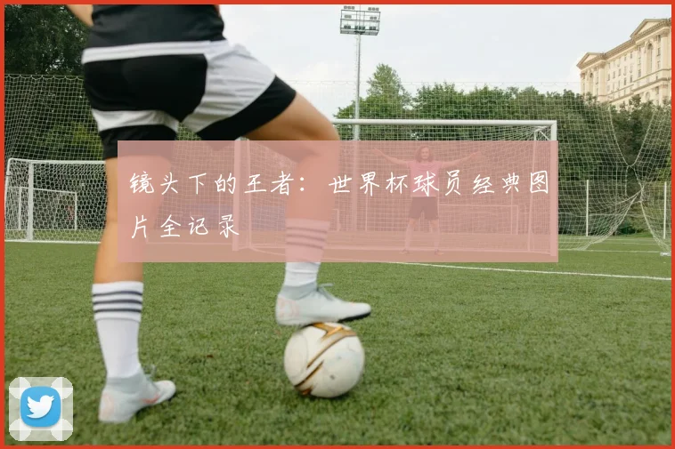 镜头下的王者：世界杯球员经典图片全记录
