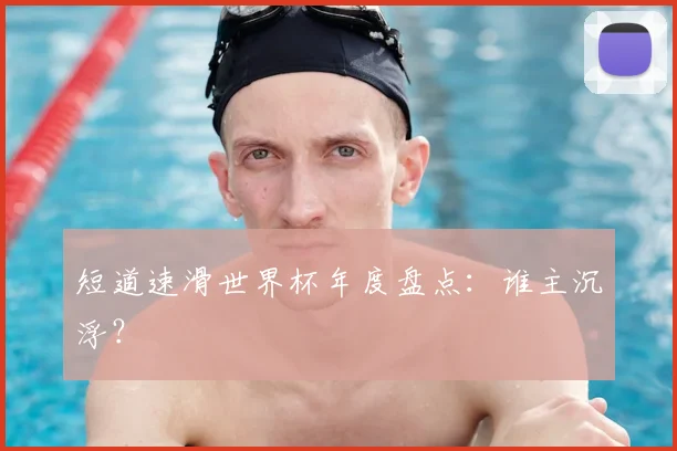 短道速滑世界杯年度盘点：谁主沉浮？