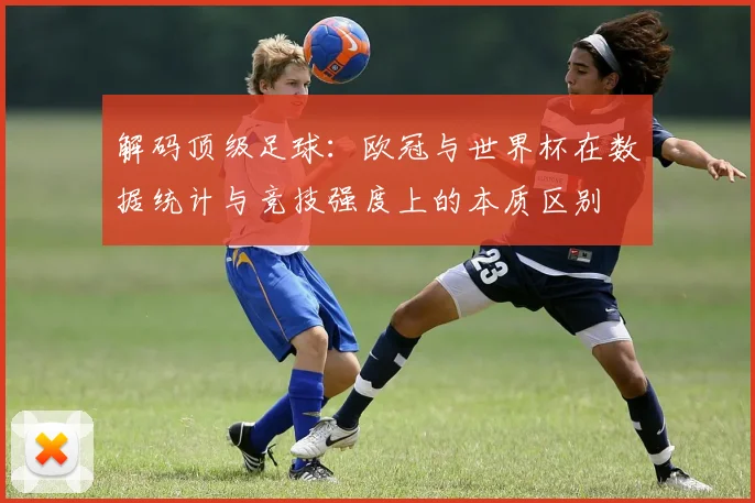 解码顶级足球:欧冠与世界杯在数据统计与竞技强度上的本质区别