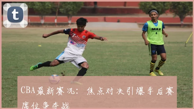 CBA最新赛况：焦点对决引爆季后赛席位争夺战