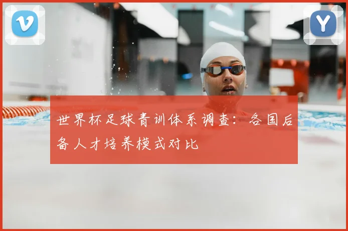 世界杯足球青训体系调查：各国后备人才培养模式对比