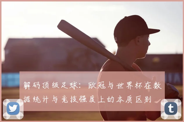 解码顶级足球:欧冠与世界杯在数据统计与竞技强度上的本质区别
