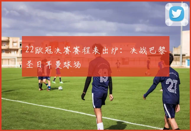 22欧冠决赛赛程表出炉：决战巴黎圣日耳曼球场