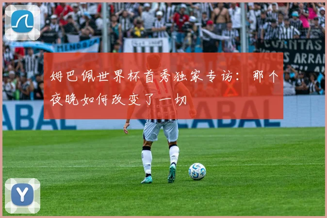 姆巴佩世界杯首秀独家专访:那个夜晚如何改变了一切