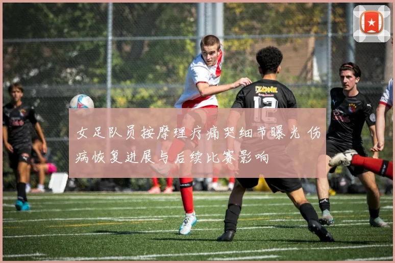 女足队员按摩理疗痛哭细节曝光 伤病恢复进展与后续比赛影响