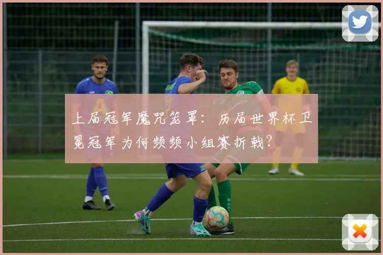 上届冠军魔咒笼罩：历届世界杯卫冕冠军为何频频小组赛折戟？
