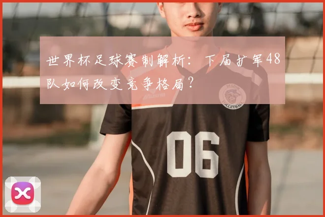 世界杯足球赛制解析：下届扩军48队如何改变竞争格局？