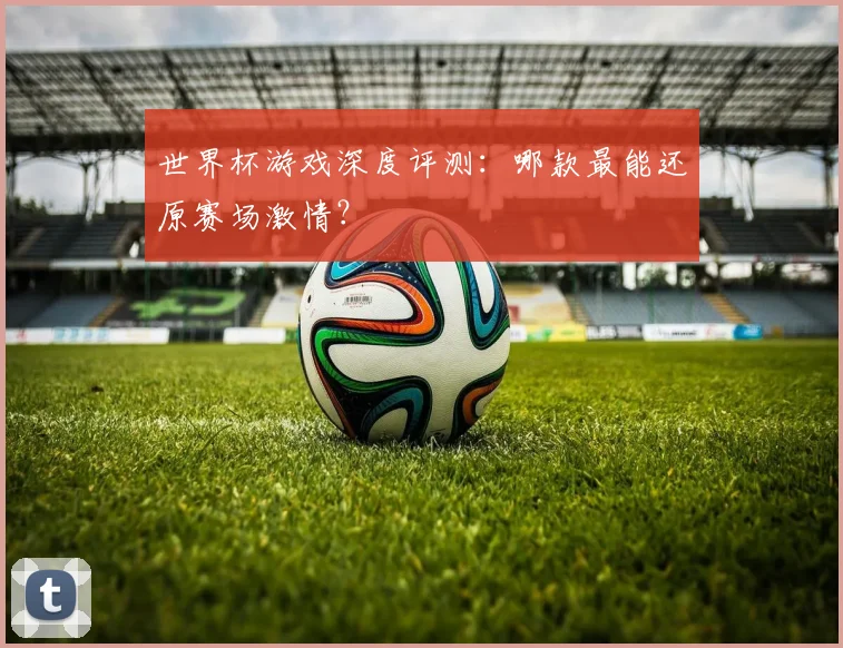 世界杯游戏深度评测：哪款最能还原赛场激情？