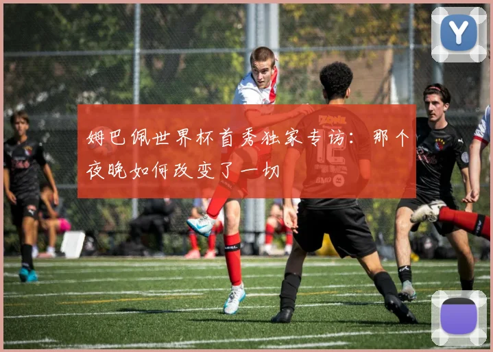 姆巴佩世界杯首秀独家专访:那个夜晚如何改变了一切