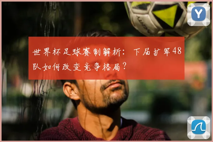 世界杯足球赛制解析:下届扩军48队如何改变竞争格局?