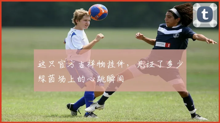 这只官方吉祥物挂件,见证了多少绿茵场上的心跳瞬间