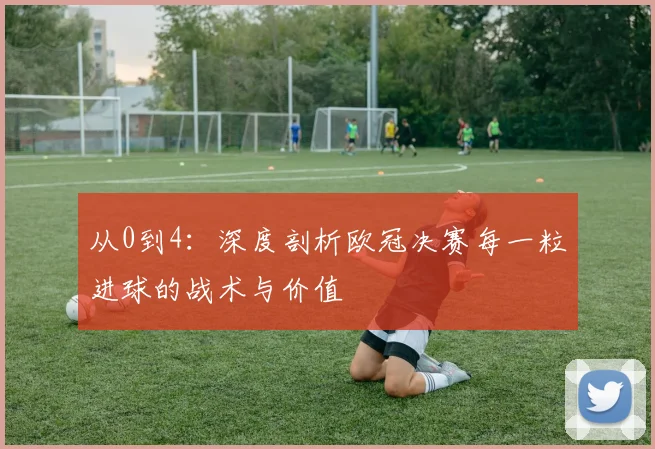 从0到4：深度剖析欧冠决赛每一粒进球的战术与价值