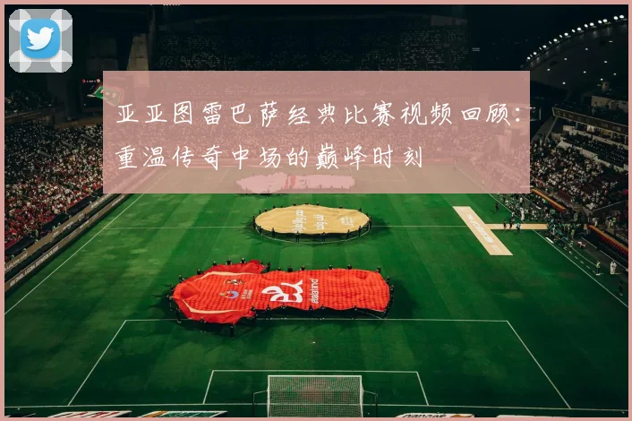 亚亚图雷巴萨经典比赛视频回顾：重温传奇中场的巅峰时刻