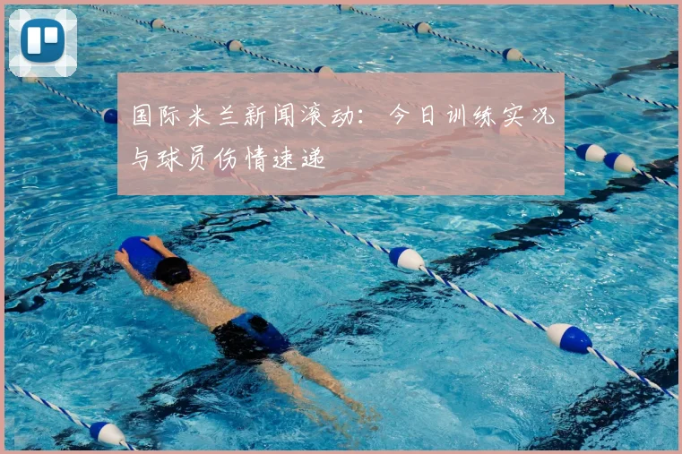 国际米兰新闻滚动：今日训练实况与球员伤情速递